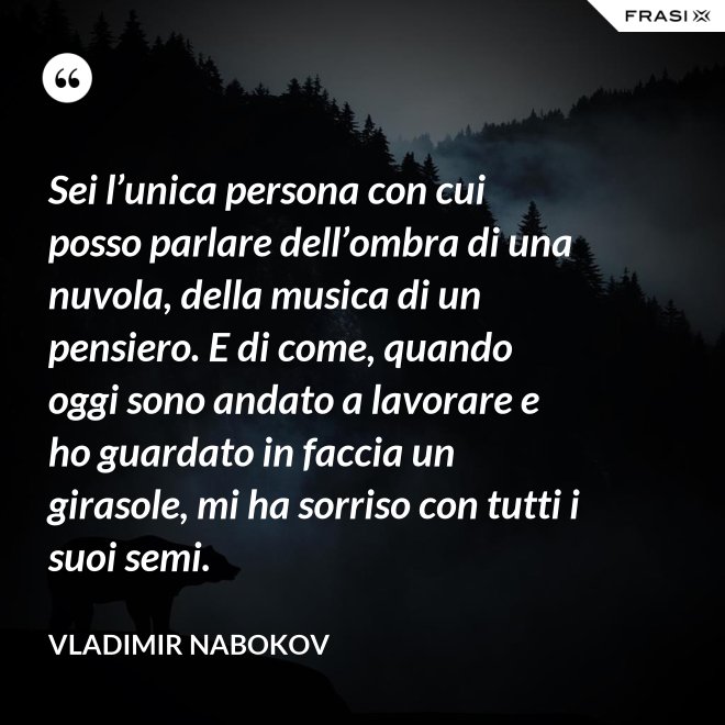 Sei l’unica persona con cui posso parlare dell’ombra di una nuvola, della musica di un pensiero. E di come, quando oggi sono andato a lavorare e ho guardato in faccia un girasole, mi ha sorriso con tutti i suoi semi. - Vladimir Nabokov