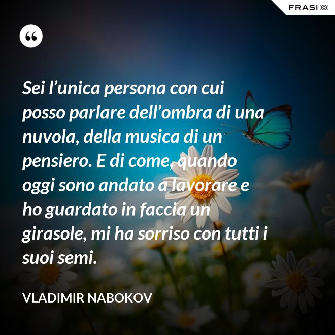 Sei l’unica persona con cui posso parlare dell’ombra di una nuvola, della musica di un pensiero. E di come, quando oggi sono andato a lavorare e ho guardato in faccia un girasole, mi ha sorriso con tutti i suoi semi. - Vladimir Nabokov