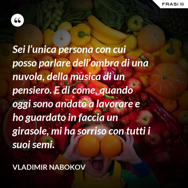 Sei l’unica persona con cui posso parlare dell’ombra di una nuvola, della musica di un pensiero. E di come, quando oggi sono andato a lavorare e ho guardato in faccia un girasole, mi ha sorriso con tutti i suoi semi. - Vladimir Nabokov