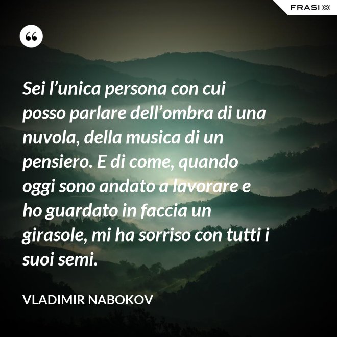 Sei l’unica persona con cui posso parlare dell’ombra di una nuvola, della musica di un pensiero. E di come, quando oggi sono andato a lavorare e ho guardato in faccia un girasole, mi ha sorriso con tutti i suoi semi. - Vladimir Nabokov
