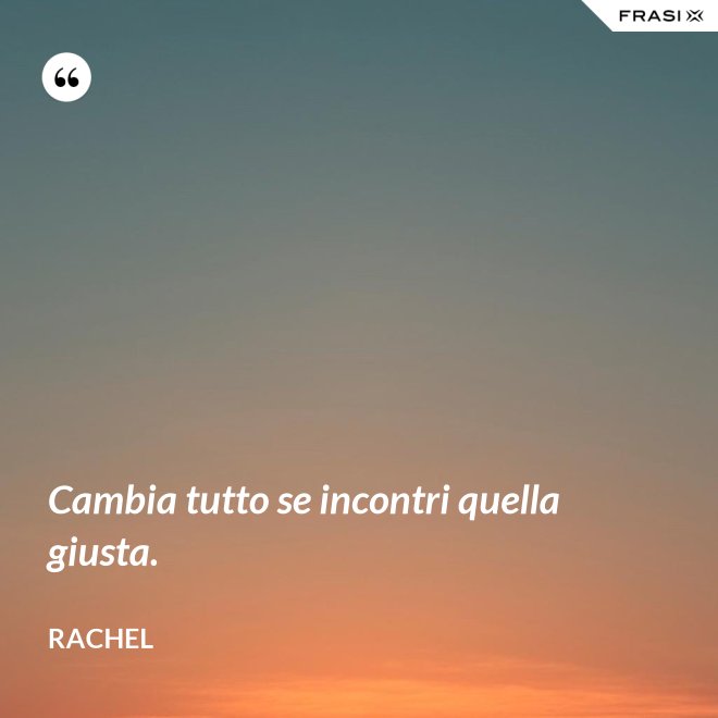 Cambia tutto se incontri quella giusta. - Rachel