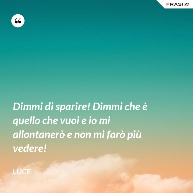 Dimmi di sparire! Dimmi che è quello che vuoi e io mi allontanerò e non mi farò più vedere! - Luce