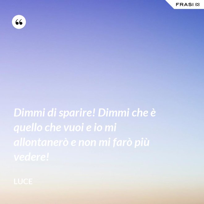 Dimmi di sparire! Dimmi che è quello che vuoi e io mi allontanerò e non mi farò più vedere! - Luce