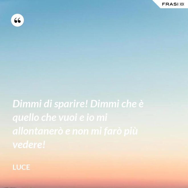 Dimmi di sparire! Dimmi che è quello che vuoi e io mi allontanerò e non mi farò più vedere! - Luce