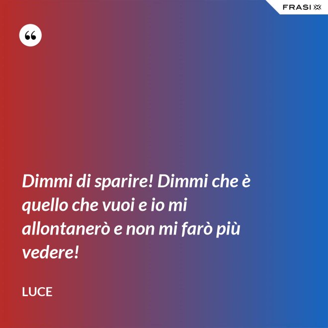 Dimmi di sparire! Dimmi che è quello che vuoi e io mi allontanerò e non mi farò più vedere! - Luce