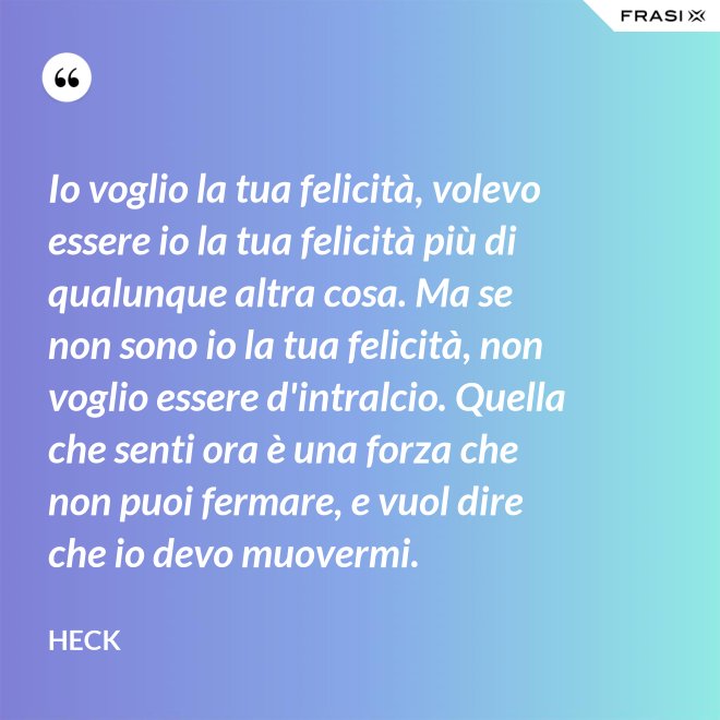 Io voglio la tua felicità, volevo essere io la tua felicità più di qualunque altra cosa. Ma se non sono io la tua felicità, non voglio essere d'intralcio. Quella che senti ora è una forza che non puoi fermare, e vuol dire che io devo muovermi. - Heck