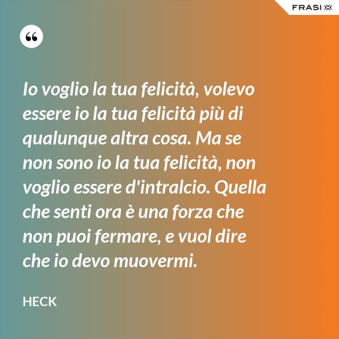 Io voglio la tua felicità, volevo essere io la tua felicità più di qualunque altra cosa. Ma se non sono io la tua felicità, non voglio essere d'intralcio. Quella che senti ora è una forza che non puoi fermare, e vuol dire che io devo muovermi. - Heck