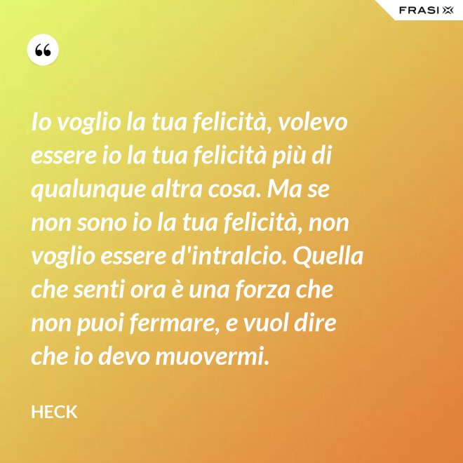 Io voglio la tua felicità, volevo essere io la tua felicità più di qualunque altra cosa. Ma se non sono io la tua felicità, non voglio essere d'intralcio. Quella che senti ora è una forza che non puoi fermare, e vuol dire che io devo muovermi. - Heck