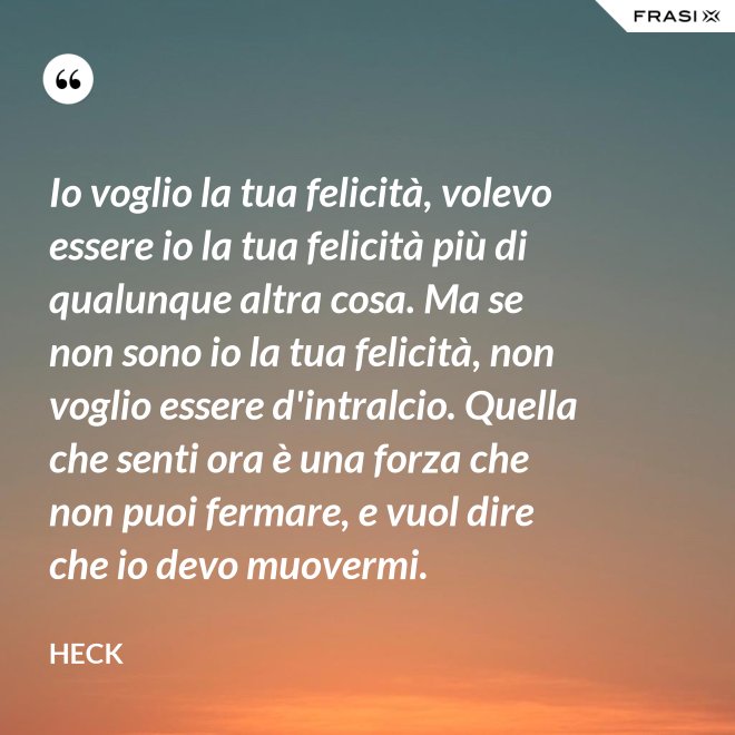 Io voglio la tua felicità, volevo essere io la tua felicità più di qualunque altra cosa. Ma se non sono io la tua felicità, non voglio essere d'intralcio. Quella che senti ora è una forza che non puoi fermare, e vuol dire che io devo muovermi. - Heck