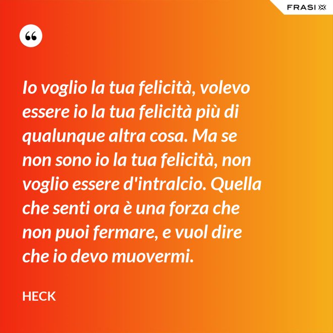 Io voglio la tua felicità, volevo essere io la tua felicità più di qualunque altra cosa. Ma se non sono io la tua felicità, non voglio essere d'intralcio. Quella che senti ora è una forza che non puoi fermare, e vuol dire che io devo muovermi. - Heck
