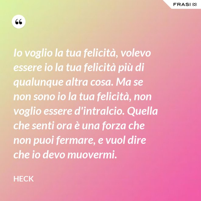 Io voglio la tua felicità, volevo essere io la tua felicità più di qualunque altra cosa. Ma se non sono io la tua felicità, non voglio essere d'intralcio. Quella che senti ora è una forza che non puoi fermare, e vuol dire che io devo muovermi. - Heck