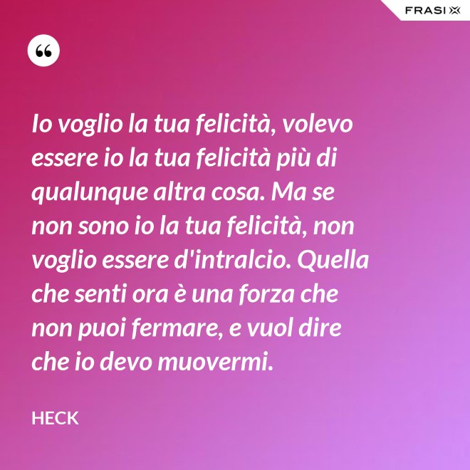 Io voglio la tua felicità, volevo essere io la tua felicità più di qualunque altra cosa. Ma se non sono io la tua felicità, non voglio essere d'intralcio. Quella che senti ora è una forza che non puoi fermare, e vuol dire che io devo muovermi. - Heck