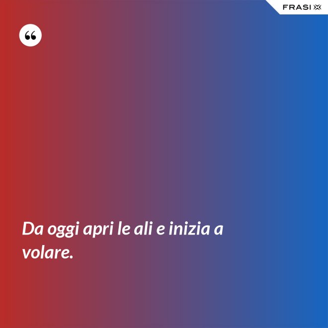 Da oggi apri le ali e inizia a volare. - Anonimo