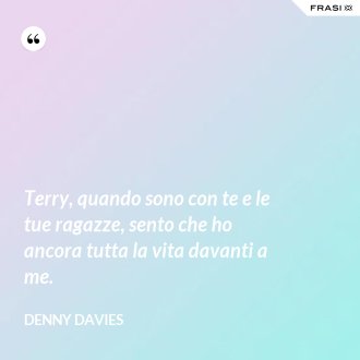 Terry, quando sono con te e le tue ragazze, sento che ho ancora tutta la vita davanti a me. - Denny Davies