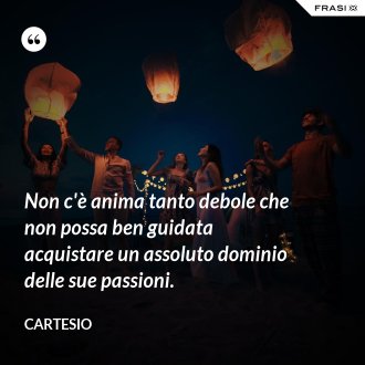 Non c'è anima tanto debole che non possa ben guidata acquistare un assoluto dominio delle sue passioni. - Cartesio