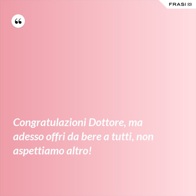 Congratulazioni Dottore, ma adesso offri da bere a tutti, non aspettiamo altro! - Anonimo