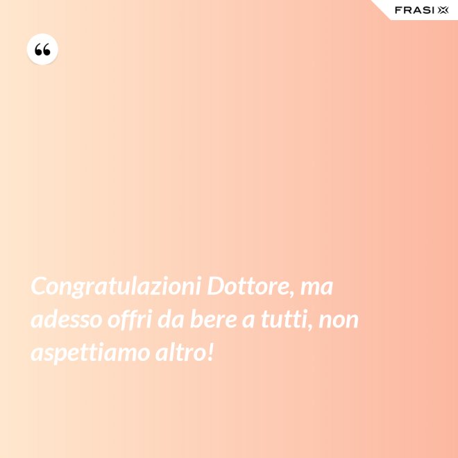 Congratulazioni Dottore, ma adesso offri da bere a tutti, non aspettiamo altro! - Anonimo