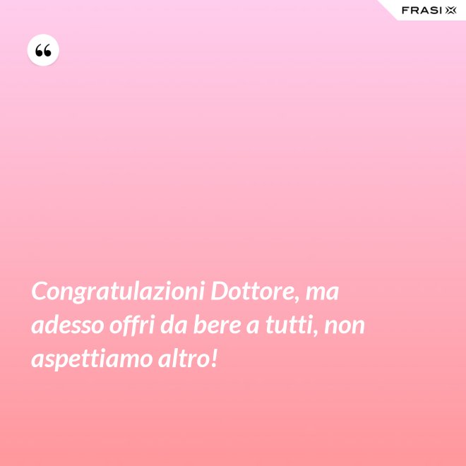 Congratulazioni Dottore, ma adesso offri da bere a tutti, non aspettiamo altro! - Anonimo