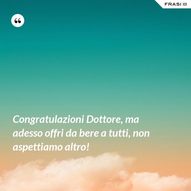 Congratulazioni Dottore, ma adesso offri da bere a tutti, non aspettiamo altro! - Anonimo