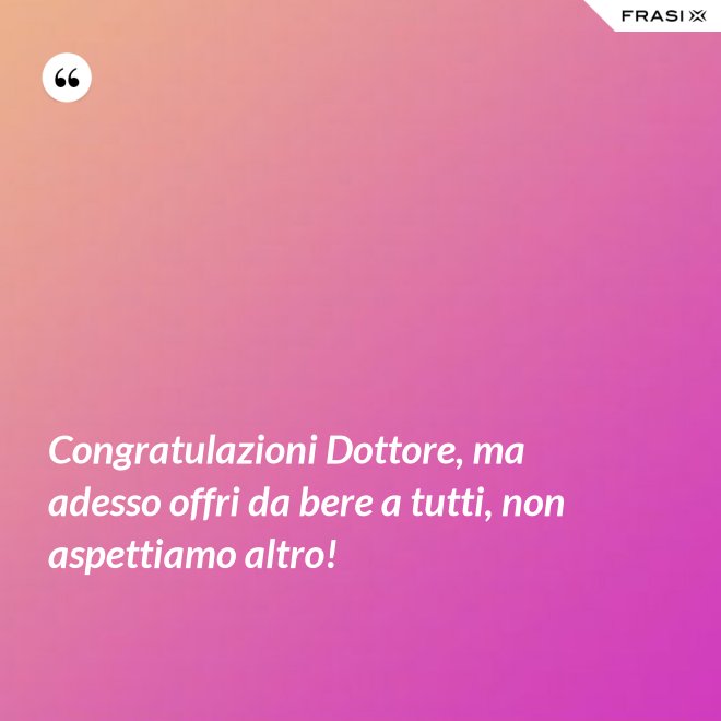 Congratulazioni Dottore, ma adesso offri da bere a tutti, non aspettiamo altro! - Anonimo