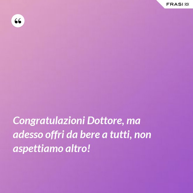 Congratulazioni Dottore, ma adesso offri da bere a tutti, non aspettiamo altro! - Anonimo