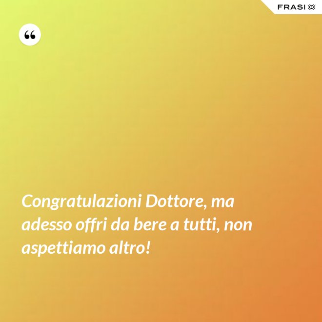 Congratulazioni Dottore, ma adesso offri da bere a tutti, non aspettiamo altro! - Anonimo