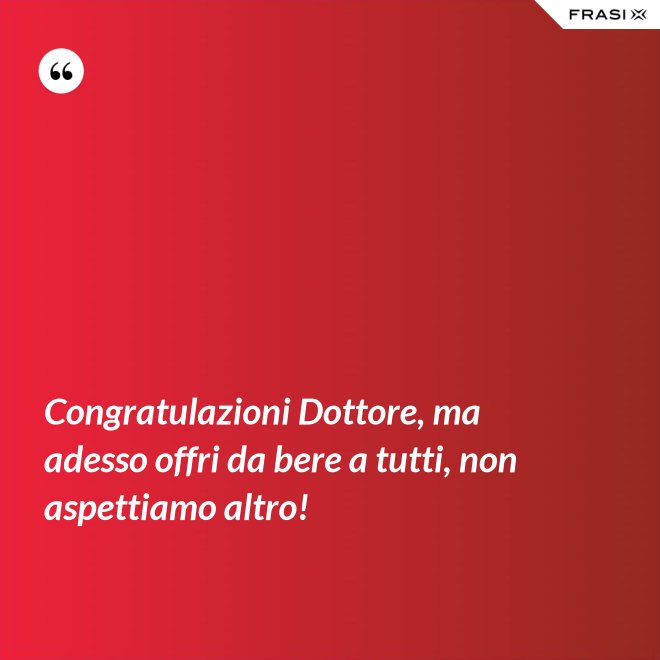 Congratulazioni Dottore, ma adesso offri da bere a tutti, non aspettiamo altro! - Anonimo