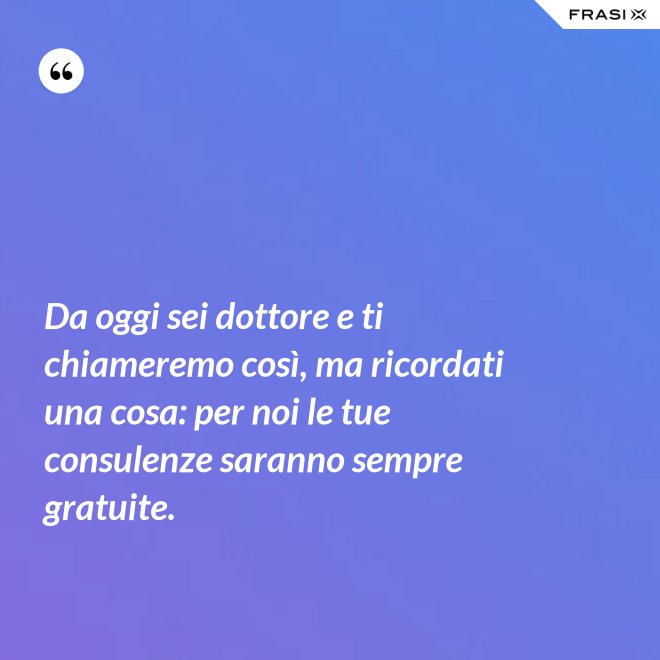Da oggi sei dottore e ti chiameremo così, ma ricordati una cosa: per noi le tue consulenze saranno sempre gratuite. - Anonimo