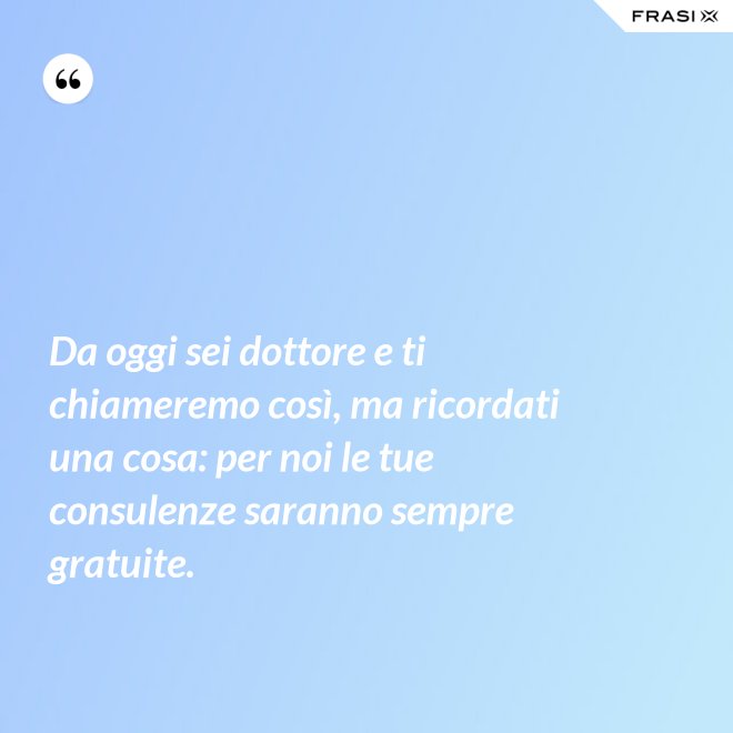 Da oggi sei dottore e ti chiameremo così, ma ricordati una cosa: per noi le tue consulenze saranno sempre gratuite. - Anonimo
