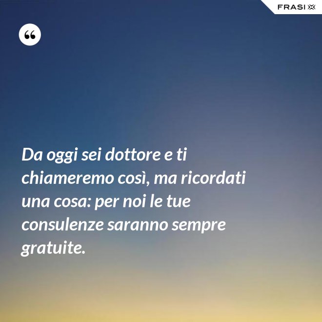 Da oggi sei dottore e ti chiameremo così, ma ricordati una cosa: per noi le tue consulenze saranno sempre gratuite. - Anonimo