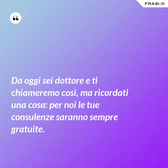 Da oggi sei dottore e ti chiameremo così, ma ricordati una cosa: per noi le tue consulenze saranno sempre gratuite. - Anonimo