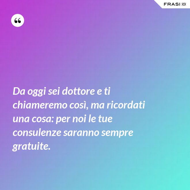 Da oggi sei dottore e ti chiameremo così, ma ricordati una cosa: per noi le tue consulenze saranno sempre gratuite. - Anonimo