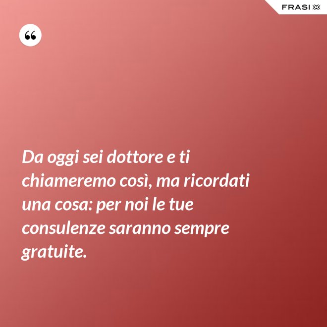 Da oggi sei dottore e ti chiameremo così, ma ricordati una cosa: per noi le tue consulenze saranno sempre gratuite. - Anonimo