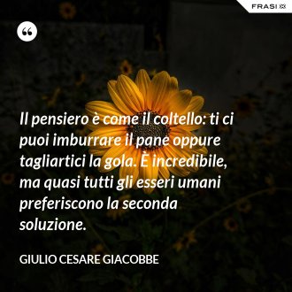 Il pensiero è come il coltello: ti ci puoi imburrare il pane oppure tagliartici la gola. È incredibile, ma quasi tutti gli esseri umani preferiscono la seconda soluzione. - Giulio Cesare Giacobbe