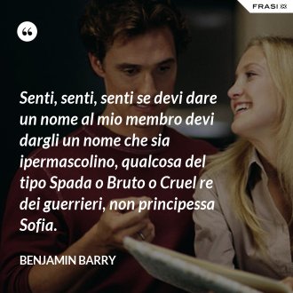 Senti, senti, senti se devi dare un nome al mio membro devi dargli un nome che sia ipermascolino, qualcosa del tipo Spada o Bruto o Cruel re dei guerrieri, non principessa Sofia. - Benjamin Barry