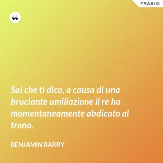 Sai che ti dico, a causa di una bruciante umiliazione il re ha momentaneamente abdicato al trono. - Benjamin Barry
