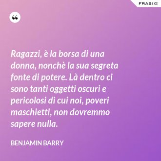 Ragazzi, è la borsa di una donna, nonchè la sua segreta fonte di potere. Là dentro ci sono tanti oggetti oscuri e pericolosi di cui noi, poveri maschietti, non dovremmo sapere nulla. - Benjamin Barry