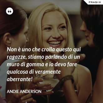 Non è uno che crolla questo qui ragazze, stiamo parlando di un muro di gomma e io devo fare qualcosa di veramente aberrante! - Andie Anderson