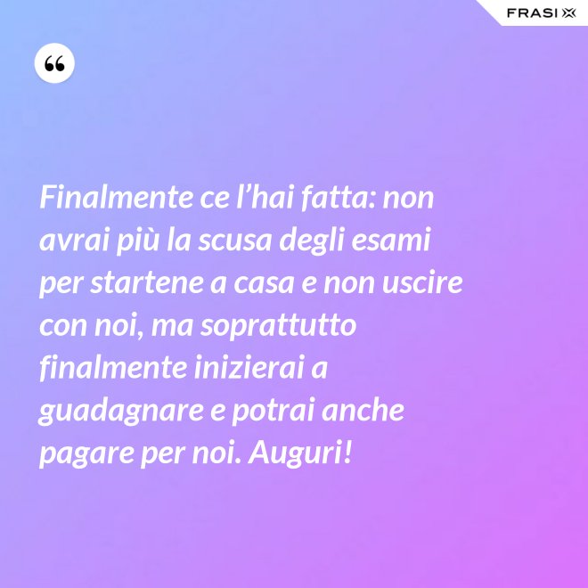 Finalmente ce l’hai fatta: non avrai più la scusa degli esami per startene a casa e non uscire con noi, ma soprattutto finalmente inizierai a guadagnare e potrai anche pagare per noi. Auguri! - Anonimo