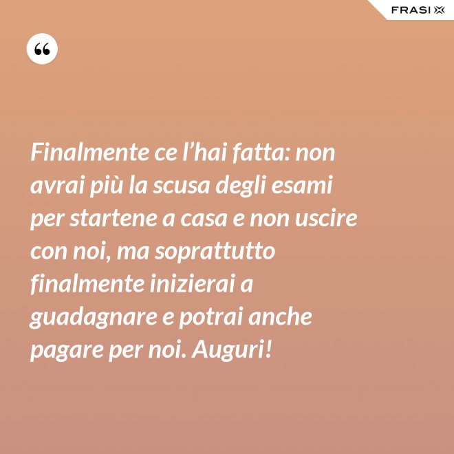 Finalmente ce l’hai fatta: non avrai più la scusa degli esami per startene a casa e non uscire con noi, ma soprattutto finalmente inizierai a guadagnare e potrai anche pagare per noi. Auguri! - Anonimo