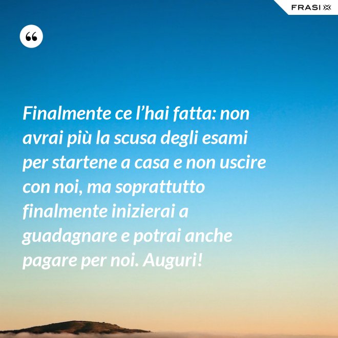 Finalmente ce l’hai fatta: non avrai più la scusa degli esami per startene a casa e non uscire con noi, ma soprattutto finalmente inizierai a guadagnare e potrai anche pagare per noi. Auguri! - Anonimo