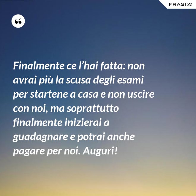 Finalmente ce l’hai fatta: non avrai più la scusa degli esami per startene a casa e non uscire con noi, ma soprattutto finalmente inizierai a guadagnare e potrai anche pagare per noi. Auguri! - Anonimo