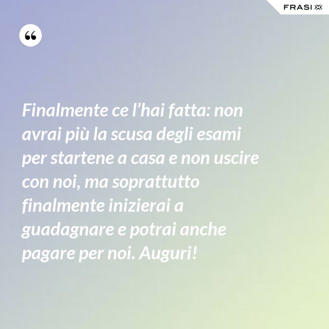Finalmente ce l’hai fatta: non avrai più la scusa degli esami per startene a casa e non uscire con noi, ma soprattutto finalmente inizierai a guadagnare e potrai anche pagare per noi. Auguri! - Anonimo