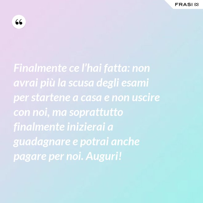 Finalmente ce l’hai fatta: non avrai più la scusa degli esami per startene a casa e non uscire con noi, ma soprattutto finalmente inizierai a guadagnare e potrai anche pagare per noi. Auguri! - Anonimo