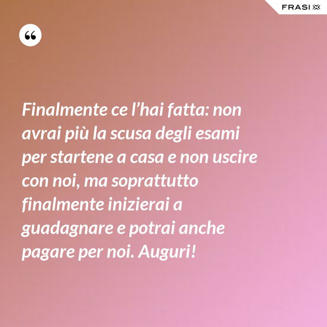 Finalmente ce l’hai fatta: non avrai più la scusa degli esami per startene a casa e non uscire con noi, ma soprattutto finalmente inizierai a guadagnare e potrai anche pagare per noi. Auguri! - Anonimo