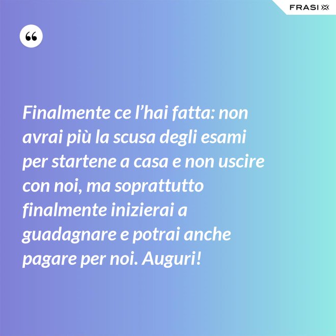 Finalmente ce l’hai fatta: non avrai più la scusa degli esami per startene a casa e non uscire con noi, ma soprattutto finalmente inizierai a guadagnare e potrai anche pagare per noi. Auguri! - Anonimo
