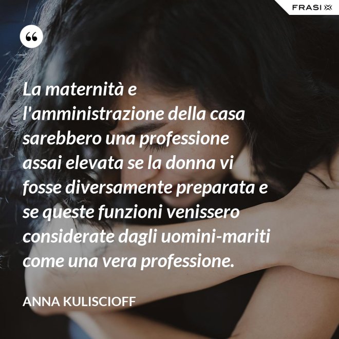 La maternità e l'amministrazione della casa sarebbero una professione assai elevata se la donna vi fosse diversamente preparata e se queste funzioni venissero considerate dagli uomini-mariti come una vera professione. - Anna Kuliscioff