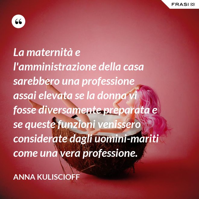 La maternità e l'amministrazione della casa sarebbero una professione assai elevata se la donna vi fosse diversamente preparata e se queste funzioni venissero considerate dagli uomini-mariti come una vera professione. - Anna Kuliscioff