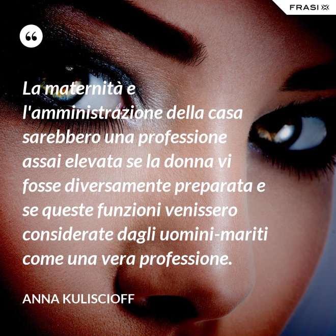 La maternità e l'amministrazione della casa sarebbero una professione assai elevata se la donna vi fosse diversamente preparata e se queste funzioni venissero considerate dagli uomini-mariti come una vera professione. - Anna Kuliscioff