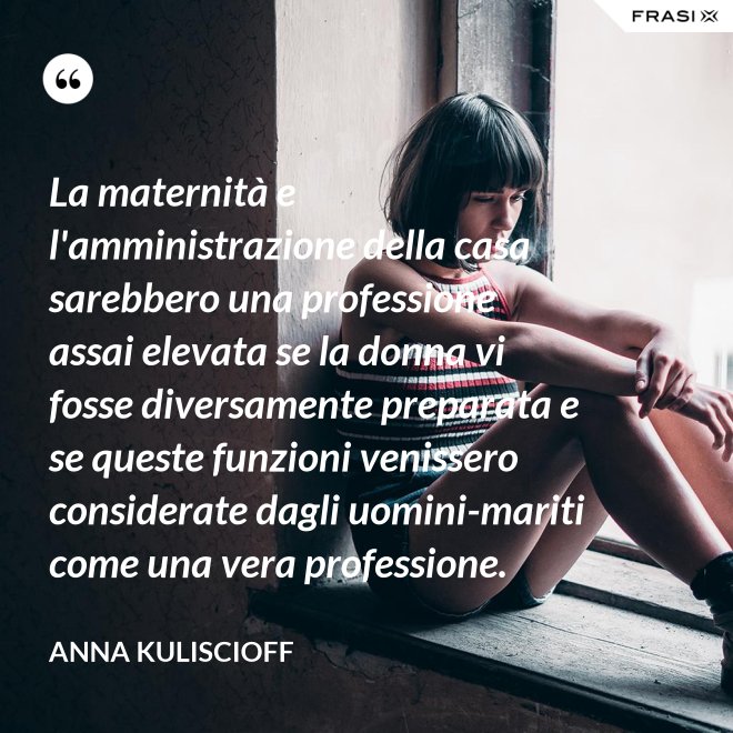 La maternità e l'amministrazione della casa sarebbero una professione assai elevata se la donna vi fosse diversamente preparata e se queste funzioni venissero considerate dagli uomini-mariti come una vera professione. - Anna Kuliscioff